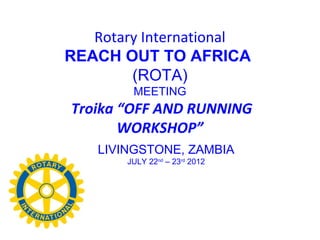 Rotary International
REACH OUT TO AFRICA
        (ROTA)
         MEETING
Troika “OFF AND RUNNING
       WORKSHOP”
    LIVINGSTONE, ZAMBIA
        JULY 22nd – 23rd 2012
 