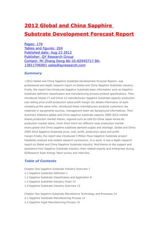 2012 Global and China Sapphire
Substrate Development Forecast Report
Pages: 176
Tables and figures: 204
Published date: Aug 23 2012
Publisher: QY Research Group
Contact: Mr Zhang Dong 86-10-82945717 86-
13811796901 sales@qyresearch.com

Summary

<2012 Global and China Sapphire Substrate Development Forecast Report> was
professional and depth research report on Global and China Sapphire Substrate industry.
Firstly, the report has introduced Sapphire Substrate basic information such as Sapphire
Substrate definition classification and manufacturing process product specifications. Then
introduced Global 17 and China 12 manufacturers Sapphire Substrate capacity production
cost selling price profit production value profit margin etc details information of each
company,at the same time, introduced these manufacturers products customers raw
materials or equipments sources, management team etc background informations. Then
Summary Statistics global and China sapphire substrate capacity 2009-2016 market
shares,production market shares, regional such as USA EU China Japan Korea etc
production market share, 2inch 4inch 6inch etc different sizes production market
share;global and China sapphire substrate demand supply and shortage. Global and China
2009-2016 Sapphire Substrate price, cost, profit, production value and profit
margin.Finally, the report also introduced 3 Million Pices Sapphire Substrate project
Feasibility analysis and related research conclusions. In a word, it was a depth research
report on Global and China Sapphire Substrate industry. And thanks to the support and
assistance from Sapphire Substrate industry chain related experts and enterprises during
QYResearch Solar Energy Team survey and interview.


Table of Contents

Chapter One Sapphire Substrate Industry Overview 1
1.1 Sapphire Substrate Definition 1
1.2 Sapphire Substrate Classification and Application 8
1.3 Sapphire Substrate Industry Chain 12
1.4 Sapphire Substrate Industry Overview 13


Chapter Two Sapphire Substrate Manufacture Technology and Processes 14
2.1 Sapphire Substrate Manufacturing Process 14
2.2 Sapphire Ingot Manufacturing Process 16
 