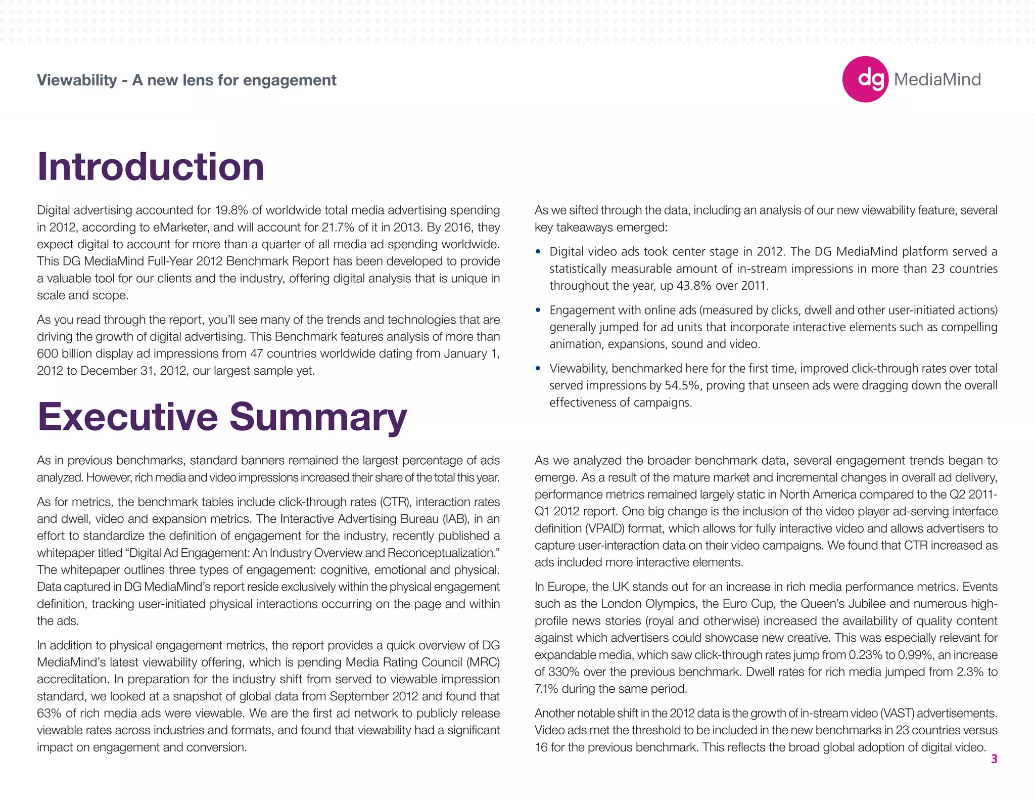 180X150 
300X250 
336X280 
250X250 
160X600 
120X600 
728X90 
234X60 
980X90 
1000X90 
300X600 
UNIT SIZES 
Viewability - A new lens for engagement 
3 
Introduction 
Digital advertising accounted for 19.8% of worldwide total media advertising spending 
in 2012, according to eMarketer, and will account for 21.7% of it in 2013. By 2016, they 
expect digital to account for more than a quarter of all media ad spending worldwide. 
This DG MediaMind Full-Year 2012 Benchmark Report has been developed to provide 
a valuable tool for our clients and the industry, offering digital analysis that is unique in 
scale and scope. 
As you read through the report, you’ll see many of the trends and technologies that are 
driving the growth of digital advertising. This Benchmark features analysis of more than 
600 billion display ad impressions from 47 countries worldwide dating from January 1, 
2012 to December 31, 2012, our largest sample yet. 
Executive Summary 
As in previous benchmarks, standard banners remained the largest percentage of ads 
analyzed. However, rich media and video impressions increased their share of the total this year. 
As for metrics, the benchmark tables include click-through rates (CTR), interaction rates 
and dwell, video and expansion metrics. The Interactive Advertising Bureau (IAB), in an 
effort to standardize the definition of engagement for the industry, recently published a 
whitepaper titled “Digital Ad Engagement: An Industry Overview and Reconceptualization.” 
The whitepaper outlines three types of engagement: cognitive, emotional and physical. 
Data captured in DG MediaMind’s report reside exclusively within the physical engagement 
definition, tracking user-initiated physical interactions occurring on the page and within 
the ads. 
In addition to physical engagement metrics, the report provides a quick overview of DG 
MediaMind’s latest viewability offering, which is pending Media Rating Council (MRC) 
accreditation. In preparation for the industry shift from served to viewable impression 
standard, we looked at a snapshot of global data from September 2012 and found that 
63% of rich media ads were viewable. We are the first ad network to publicly release 
viewable rates across industries and formats, and found that viewability had a significant 
impact on engagement and conversion. 
As we sifted through the data, including an analysis of our new viewability feature, several 
key takeaways emerged: 
• Digital video ads took center stage in 2012. The DG MediaMind platform served a 
statistically measurable amount of in-stream impressions in more than 23 countries 
throughout the year, up 43.8% over 2011. 
• Engagement with online ads (measured by clicks, dwell and other user-initiated actions) 
generally jumped for ad units that incorporate interactive elements such as compelling 
animation, expansions, sound and video. 
• Viewability, benchmarked here for the first time, improved click-through rates over total 
served impressions by 54.5%, proving that unseen ads were dragging down the overall 
effectiveness of campaigns. 
As we analyzed the broader benchmark data, several engagement trends began to 
emerge. As a result of the mature market and incremental changes in overall ad delivery, 
performance metrics remained largely static in North America compared to the Q2 2011- 
Q1 2012 report. One big change is the inclusion of the video player ad-serving interface 
definition (VPAID) format, which allows for fully interactive video and allows advertisers to 
capture user-interaction data on their video campaigns. We found that CTR increased as 
ads included more interactive elements. 
In Europe, the UK stands out for an increase in rich media performance metrics. Events 
such as the London Olympics, the Euro Cup, the Queen’s Jubilee and numerous high-profile 
news stories (royal and otherwise) increased the availability of quality content 
against which advertisers could showcase new creative. This was especially relevant for 
expandable media, which saw click-through rates jump from 0.23% to 0.99%, an increase 
of 330% over the previous benchmark. Dwell rates for rich media jumped from 2.3% to 
7.1% during the same period. 
Another notable shift in the 2012 data is the growth of in-stream video (VAST) advertisements. 
Video ads met the threshold to be included in the new benchmarks in 23 countries versus 
16 for the previous benchmark. This reflects the broad global adoption of digital video. 
 