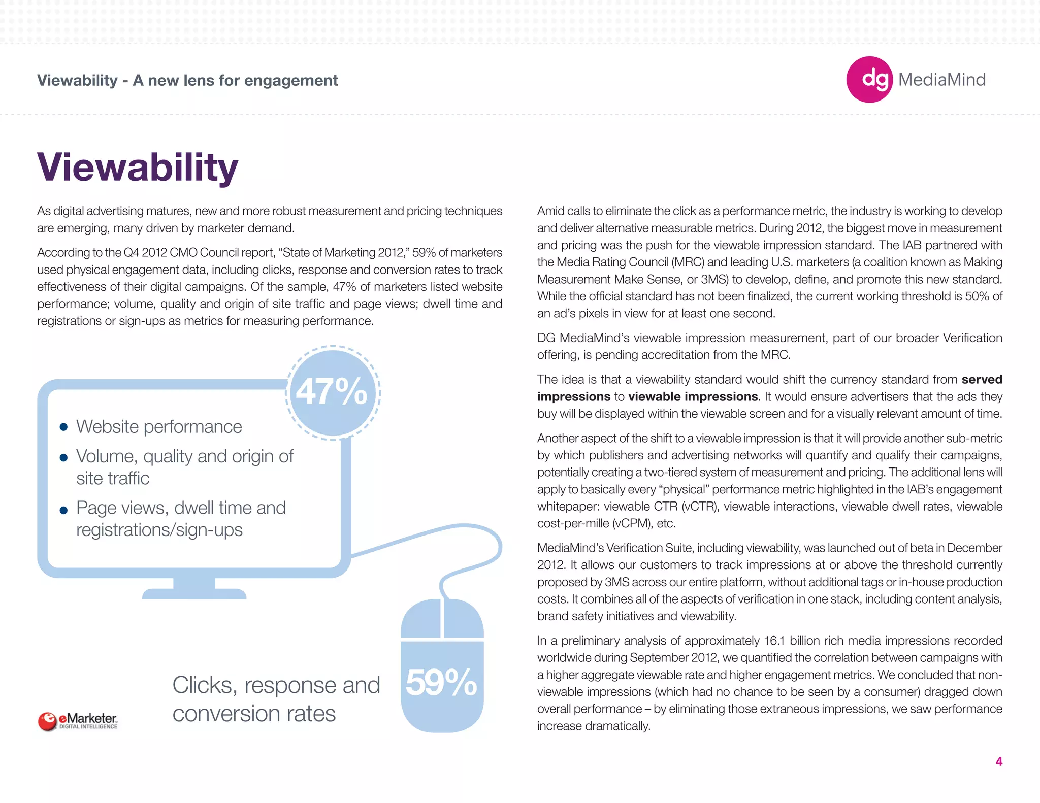 180X150 
300X250 
336X280 
250X250 
160X600 
120X600 
728X90 
234X60 
980X90 
1000X90 
300X600 
UNIT SIZES 
Viewability - A new lens for engagement 
4 
Viewability 
As digital advertising matures, new and more robust measurement and pricing techniques 
are emerging, many driven by marketer demand. 
According to the Q4 2012 CMO Council report, “State of Marketing 2012,” 59% of marketers 
used physical engagement data, including clicks, response and conversion rates to track 
effectiveness of their digital campaigns. Of the sample, 47% of marketers listed website 
performance; volume, quality and origin of site traffic and page views; dwell time and 
registrations or sign-ups as metrics for measuring performance. 
Website performance 
Volume, quality and origin of 
site traffic 
Page views, dwell time and 
registrations/sign-ups 
Clicks, response and 59% 
conversion rates 
Amid calls to eliminate the click as a performance metric, the industry is working to develop 
and deliver alternative measurable metrics. During 2012, the biggest move in measurement 
and pricing was the push for the viewable impression standard. The IAB partnered with 
the Media Rating Council (MRC) and leading U.S. marketers (a coalition known as Making 
Measurement Make Sense, or 3MS) to develop, define, and promote this new standard. 
While the official standard has not been finalized, the current working threshold is 50% of 
an ad’s pixels in view for at least one second. 
DG MediaMind’s viewable impression measurement, part of our broader Verification 
offering, is pending accreditation from the MRC. 
The idea is that a viewability standard would shift the currency standard from served 
impressions to viewable impressions. It would ensure advertisers that the ads they 
buy will be displayed within the viewable screen and for a visually relevant amount of time. 
Another aspect of the shift to a viewable impression is that it will provide another sub-metric 
by which publishers and advertising networks will quantify and qualify their campaigns, 
potentially creating a two-tiered system of measurement and pricing. The additional lens will 
apply to basically every “physical” performance metric highlighted in the IAB’s engagement 
whitepaper: viewable CTR (vCTR), viewable interactions, viewable dwell rates, viewable 
cost-per-mille (vCPM), etc. 
MediaMind’s Verification Suite, including viewability, was launched out of beta in December 
2012. It allows our customers to track impressions at or above the threshold currently 
proposed by 3MS across our entire platform, without additional tags or in-house production 
costs. It combines all of the aspects of verification in one stack, including content analysis, 
brand safety initiatives and viewability. 
In a preliminary analysis of approximately 16.1 billion rich media impressions recorded 
worldwide during September 2012, we quantified the correlation between campaigns with 
a higher aggregate viewable rate and higher engagement metrics. We concluded that non-viewable 
impressions (which had no chance to be seen by a consumer) dragged down 
overall performance – by eliminating those extraneous impressions, we saw performance 
increase dramatically. 
47% 
 