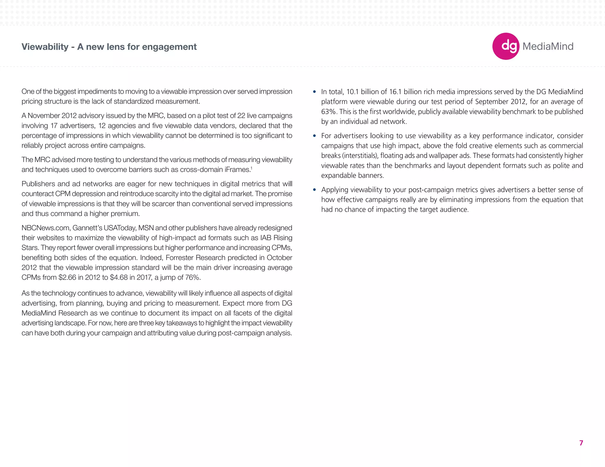 180X150 
300X250 
336X280 
250X250 
160X600 
120X600 
728X90 
234X60 
980X90 
1000X90 
300X600 
UNIT SIZES 
Viewability - A new lens for engagement 
7 
As the technology continues to advance, viewability will likely influence all aspects of digital 
advertising, from planning, buying and pricing to measurement. Expect more from DG 
MediaMind Research as we continue to document its impact on all facets of the digital 
advertising landscape. For now, here are three key takeaways to highlight the impact viewability 
can have both during your campaign and attributing value during post-campaign analysis. 
• In total, 10.1 billion of 16.1 billion rich media impressions served by the DG MediaMind 
platform were viewable during our test period of September 2012, for an average of 
63%. This is the first worldwide, publicly available viewability benchmark to be published 
by an individual ad network. 
• For advertisers looking to use viewability as a key performance indicator, consider 
campaigns that use high impact, above the fold creative elements such as commercial 
breaks (interstitials), floating ads and wallpaper ads. These formats had consistently higher 
viewable rates than the benchmarks and layout dependent formats such as polite and 
expandable banners. 
• Applying viewability to your post-campaign metrics gives advertisers a better sense of 
how effective campaigns really are by eliminating impressions from the equation that 
had no chance of impacting the target audience. 
One of the biggest impediments to moving to a viewable impression over served impression 
pricing structure is the lack of standardized measurement. 
A November 2012 advisory issued by the MRC, based on a pilot test of 22 live campaigns 
involving 17 advertisers, 12 agencies and five viewable data vendors, declared that the 
percentage of impressions in which viewability cannot be determined is too significant to 
reliably project across entire campaigns. 
The MRC advised more testing to understand the various methods of measuring viewability 
and techniques used to overcome barriers such as cross-domain iFrames.1 
Publishers and ad networks are eager for new techniques in digital metrics that will 
counteract CPM depression and reintroduce scarcity into the digital ad market. The promise 
of viewable impressions is that they will be scarcer than conventional served impressions 
and thus command a higher premium. 
NBCNews.com, Gannett’s USAToday, MSN and other publishers have already redesigned 
their websites to maximize the viewability of high-impact ad formats such as IAB Rising 
Stars. They report fewer overall impressions but higher performance and increasing CPMs, 
benefiting both sides of the equation. Indeed, Forrester Research predicted in October 
2012 that the viewable impression standard will be the main driver increasing average 
CPMs from $2.66 in 2012 to $4.68 in 2017, a jump of 76%. 
 