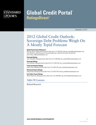 2012 Global Credit Outlook:
Sovereign Debt Problems Weigh On
A Mostly Tepid Forecast
Global Fixed Income & Research:
Beth Ann Bovino, Deputy Chief Economist, New York (1) 212-438-1652; bethann_bovino@standardandpoors.com
Jean-Michel Six, Chief Economist for Europe, Middle East, and Africa, Paris (33)-1-44-20-67-05;
jean-michel_six@standardandpoors.com
Corporate Ratings:
John J Bilardello, Managing Director, New York (1) 212-438-7664; john_bilardello@standardandpoors.com
Sovereign Ratings:
John Chambers, Managing Director, New York (1) 212-438-7344; john_chambers@standardandpoors.com
Financial Institution Ratings:
Jayan U Dhru, Managing Director, New York (1) 212-438-7276; jayan_dhru@standardandpoors.com
Structured Finance Ratings:
Howard Esaki, Managing Director, New York (1) 212-438-7100; howard_esaki@standardandpoors.com
U.S. Public Finance Ratings:
William Montrone, Managing Director, New York (1) 212-438-2062; bill_montrone@standardandpoors.com
Table Of Contents
Related Research
December 13, 2011
www.standardandpoors.com/ratingsdirect 1
921508 | 300000294
 
