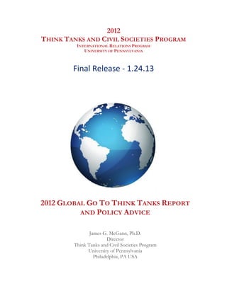 2012
       THINK TANKS AND CIVIL SOCIETIES PROGRAM
                INTERNATIONAL RELATIONS PROGRAM
                   UNIVERSITY OF PENNSYLVANIA
                                 	
  


               Final	
  Release	
  -­‐	
  1.24.13	
  
                                 	
  

                                 	
  




                                                         	
  

       2012 GLOBAL GO TO THINK TANKS REPORT
                 AND POLICY ADVICE
	
  


                      James G. McGann, Ph.D. 	
  
                              Director
               Think Tanks and Civil Societies Program
                     University of Pennsylvania
                        Philadelphia, PA USA


	
  
 