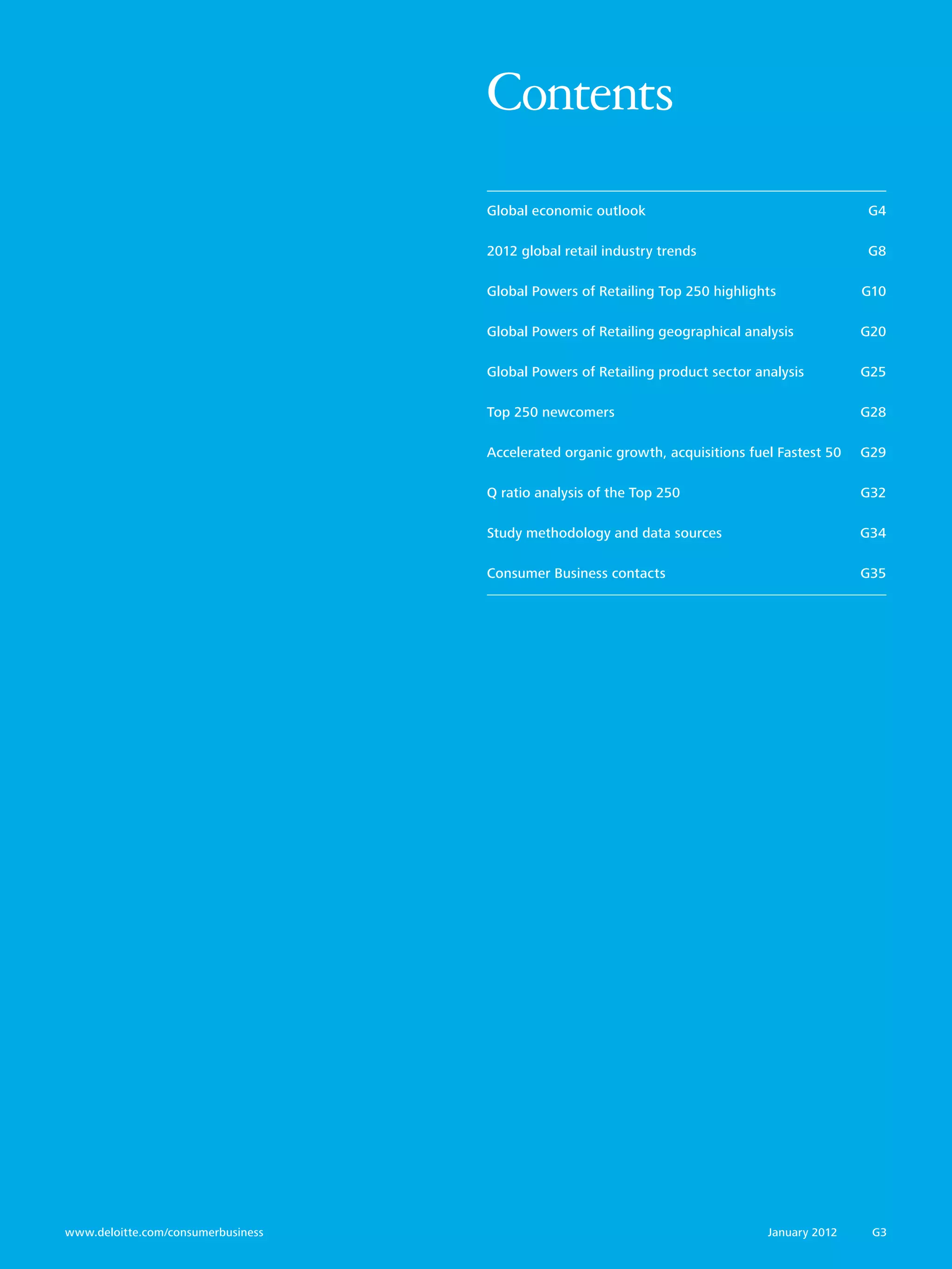 Contents
                                     Global economic outlook	                                   G4

                                     2012 global retail industry trends	                        G8

                                     Global Powers of Retailing Top 250 highlights	             G10

                                     Global Powers of Retailing geographical analysis	          G20

                                     Global Powers of Retailing product sector analysis	        G25

                                     Top 250 newcomers	                                         G28

                                     Accelerated organic growth, acquisitions fuel Fastest 50 	 G29

                                     Q ratio analysis of the Top 250	                           G32

                                     Study methodology and data sources	                        G34

                                     Consumer Business contacts 	                               G35




www.deloitte.com/consumerbusiness	                                               January 2012    G3
 