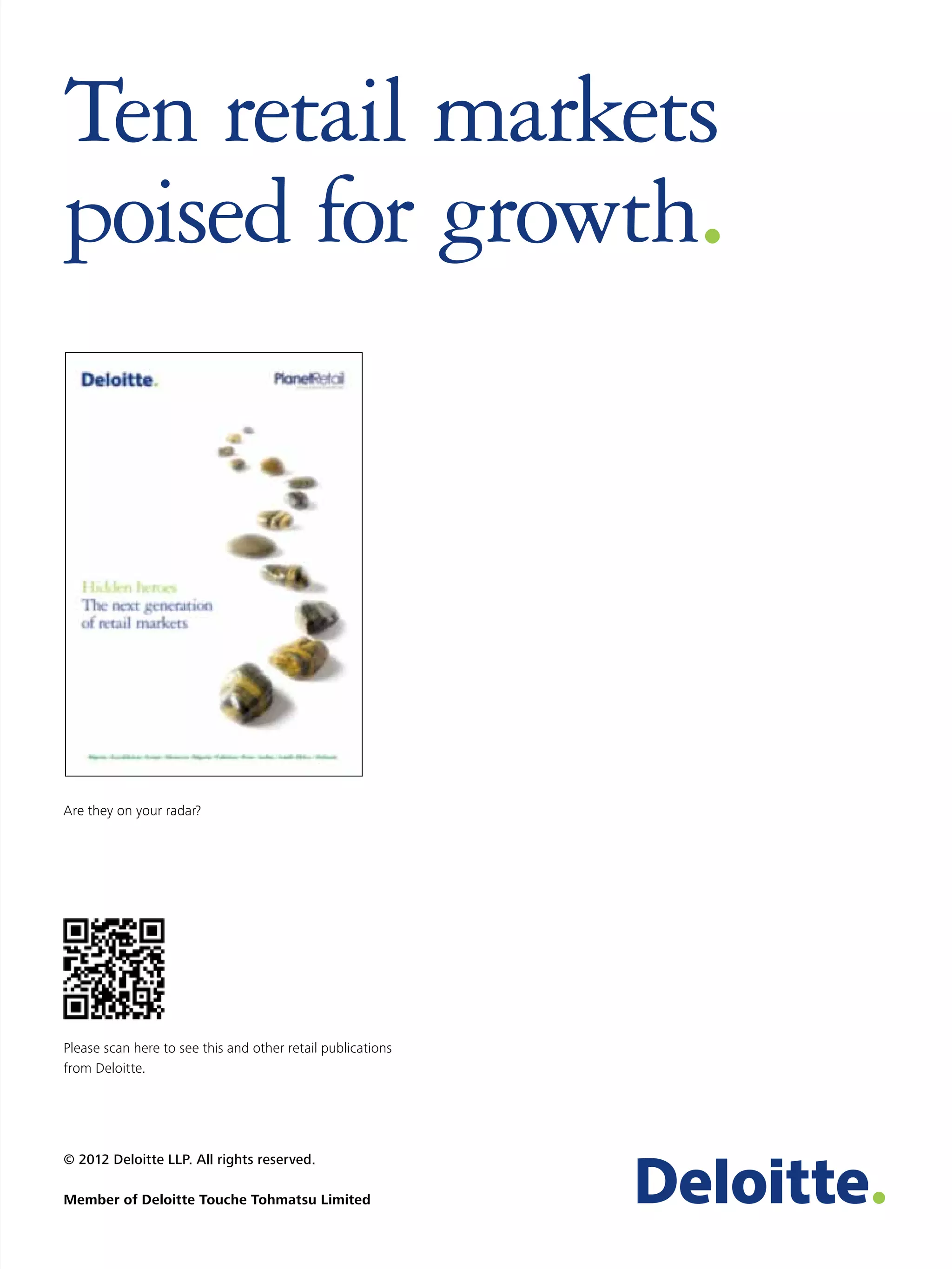 Ten retail markets
poised for growth.




Are they on your radar?




Please scan here to see this and other retail publications
from Deloitte.




© 2012 Deloitte LLP. All rights reserved.

Member of Deloitte Touche Tohmatsu Limited
 
