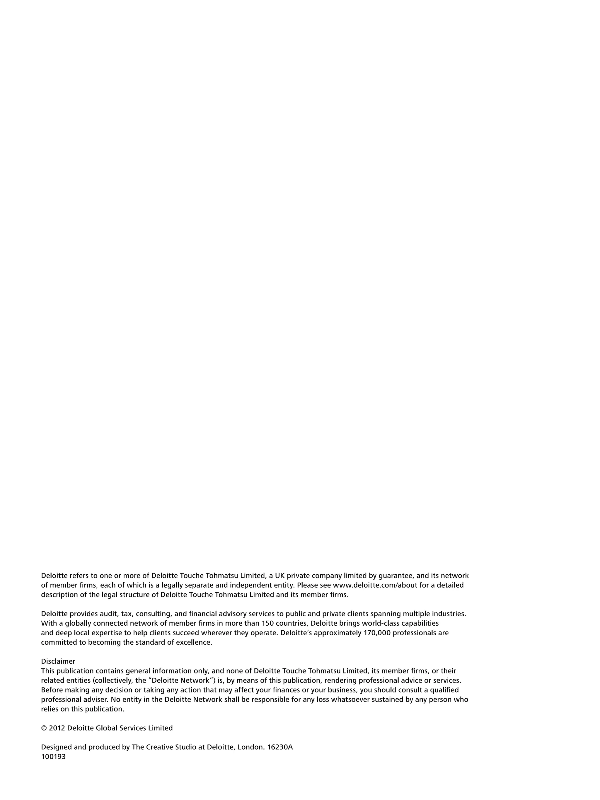 Deloitte refers to one or more of Deloitte Touche Tohmatsu Limited, a UK private company limited by guarantee, and its network
of member firms, each of which is a legally separate and independent entity. Please see www.deloitte.com/about for a detailed
description of the legal structure of Deloitte Touche Tohmatsu Limited and its member firms.

Deloitte provides audit, tax, consulting, and financial advisory services to public and private clients spanning multiple industries.
With a globally connected network of member firms in more than 150 countries, Deloitte brings world-class capabilities
and deep local expertise to help clients succeed wherever they operate. Deloitte’s approximately 170,000 professionals are
committed to becoming the standard of excellence.

Disclaimer
This publication contains general information only, and none of Deloitte Touche Tohmatsu Limited, its member firms, or their
related entities (collectively, the “Deloitte Network”) is, by means of this publication, rendering professional advice or services.
Before making any decision or taking any action that may affect your finances or your business, you should consult a qualified
professional adviser. No entity in the Deloitte Network shall be responsible for any loss whatsoever sustained by any person who
relies on this publication.

© 2012 Deloitte Global Services Limited

Designed and produced by The Creative Studio at Deloitte, London. 16230A
100193
 