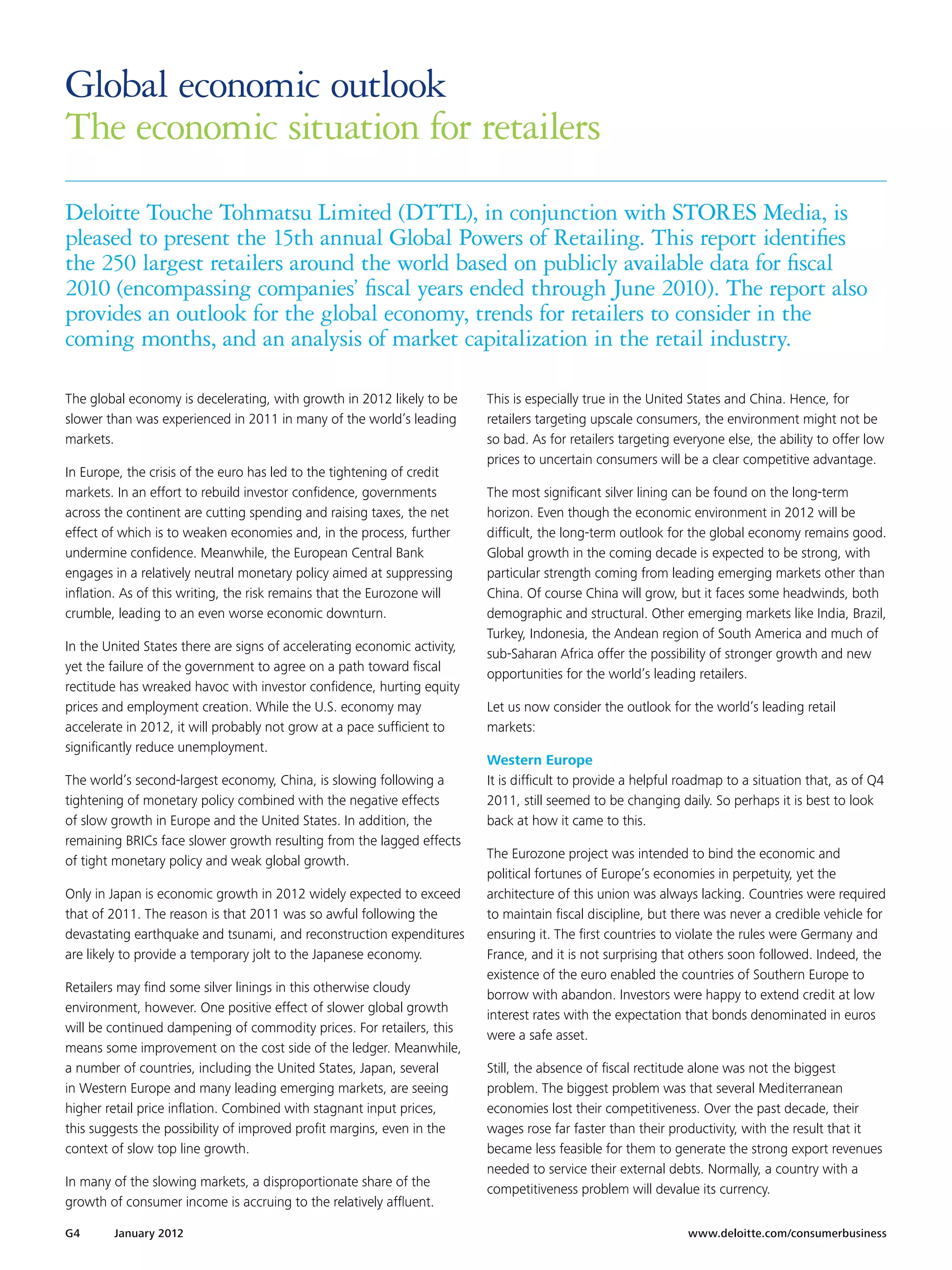 Global economic outlook
The economic situation for retailers
Deloitte Touche Tohmatsu Limited (DTTL), in conjunction with STORES Media, is
pleased to present the 15th annual Global Powers of Retailing. This report identifies
the 250 largest retailers around the world based on publicly available data for fiscal
2010 (encompassing companies’ fiscal years ended through June 2010). The report also
provides an outlook for the global economy, trends for retailers to consider in the
coming months, and an analysis of market capitalization in the retail industry.

The global economy is decelerating, with growth in 2012 likely to be      This is especially true in the United States and China. Hence, for
slower than was experienced in 2011 in many of the world’s leading        retailers targeting upscale consumers, the environment might not be
markets.                                                                  so bad. As for retailers targeting everyone else, the ability to offer low
                                                                          prices to uncertain consumers will be a clear competitive advantage.
In Europe, the crisis of the euro has led to the tightening of credit
markets. In an effort to rebuild investor confidence, governments         The most significant silver lining can be found on the long-term
across the continent are cutting spending and raising taxes, the net      horizon. Even though the economic environment in 2012 will be
effect of which is to weaken economies and, in the process, further       difficult, the long-term outlook for the global economy remains good.
undermine confidence. Meanwhile, the European Central Bank                Global growth in the coming decade is expected to be strong, with
engages in a relatively neutral monetary policy aimed at suppressing      particular strength coming from leading emerging markets other than
inflation. As of this writing, the risk remains that the Eurozone will    China. Of course China will grow, but it faces some headwinds, both
crumble, leading to an even worse economic downturn.                      demographic and structural. Other emerging markets like India, Brazil,
                                                                          Turkey, Indonesia, the Andean region of South America and much of
In the United States there are signs of accelerating economic activity,
                                                                          sub-Saharan Africa offer the possibility of stronger growth and new
yet the failure of the government to agree on a path toward fiscal
                                                                          opportunities for the world’s leading retailers.
rectitude has wreaked havoc with investor confidence, hurting equity
prices and employment creation. While the U.S. economy may                Let us now consider the outlook for the world’s leading retail
accelerate in 2012, it will probably not grow at a pace sufficient to     markets:
significantly reduce unemployment.
                                                                          Western Europe
The world’s second-largest economy, China, is slowing following a         It is difficult to provide a helpful roadmap to a situation that, as of Q4
tightening of monetary policy combined with the negative effects          2011, still seemed to be changing daily. So perhaps it is best to look
of slow growth in Europe and the United States. In addition, the          back at how it came to this.
remaining BRICs face slower growth resulting from the lagged effects
                                                                          The Eurozone project was intended to bind the economic and
of tight monetary policy and weak global growth.
                                                                          political fortunes of Europe’s economies in perpetuity, yet the
Only in Japan is economic growth in 2012 widely expected to exceed        architecture of this union was always lacking. Countries were required
that of 2011. The reason is that 2011 was so awful following the          to maintain fiscal discipline, but there was never a credible vehicle for
devastating earthquake and tsunami, and reconstruction expenditures       ensuring it. The first countries to violate the rules were Germany and
are likely to provide a temporary jolt to the Japanese economy.           France, and it is not surprising that others soon followed. Indeed, the
                                                                          existence of the euro enabled the countries of Southern Europe to
Retailers may find some silver linings in this otherwise cloudy
                                                                          borrow with abandon. Investors were happy to extend credit at low
environment, however. One positive effect of slower global growth
                                                                          interest rates with the expectation that bonds denominated in euros
will be continued dampening of commodity prices. For retailers, this
                                                                          were a safe asset.
means some improvement on the cost side of the ledger. Meanwhile,
a number of countries, including the United States, Japan, several        Still, the absence of fiscal rectitude alone was not the biggest
in Western Europe and many leading emerging markets, are seeing           problem. The biggest problem was that several Mediterranean
higher retail price inflation. Combined with stagnant input prices,       economies lost their competitiveness. Over the past decade, their
this suggests the possibility of improved profit margins, even in the     wages rose far faster than their productivity, with the result that it
context of slow top line growth.                                          became less feasible for them to generate the strong export revenues
                                                                          needed to service their external debts. Normally, a country with a
In many of the slowing markets, a disproportionate share of the
                                                                          competitiveness problem will devalue its currency.
growth of consumer income is accruing to the relatively affluent.

G4      January 2012 	                                                                                         www.deloitte.com/consumerbusiness
 