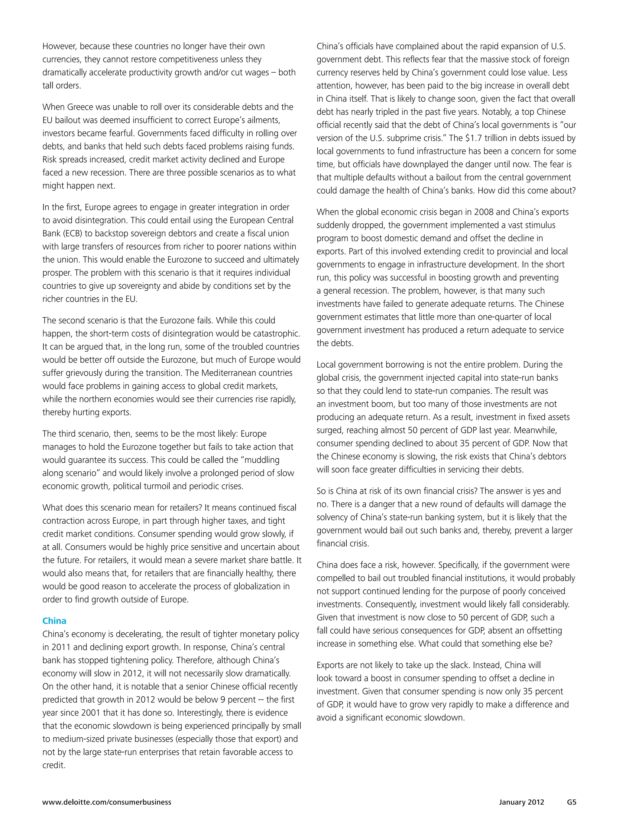 However, because these countries no longer have their own                   China’s officials have complained about the rapid expansion of U.S.
currencies, they cannot restore competitiveness unless they                 government debt. This reflects fear that the massive stock of foreign
dramatically accelerate productivity growth and/or cut wages – both         currency reserves held by China’s government could lose value. Less
tall orders.                                                                attention, however, has been paid to the big increase in overall debt
                                                                            in China itself. That is likely to change soon, given the fact that overall
When Greece was unable to roll over its considerable debts and the
                                                                            debt has nearly tripled in the past five years. Notably, a top Chinese
EU bailout was deemed insufficient to correct Europe’s ailments,
                                                                            official recently said that the debt of China’s local governments is “our
investors became fearful. Governments faced difficulty in rolling over
                                                                            version of the U.S. subprime crisis.” The $1.7 trillion in debts issued by
debts, and banks that held such debts faced problems raising funds.
                                                                            local governments to fund infrastructure has been a concern for some
Risk spreads increased, credit market activity declined and Europe
                                                                            time, but officials have downplayed the danger until now. The fear is
faced a new recession. There are three possible scenarios as to what
                                                                            that multiple defaults without a bailout from the central government
might happen next.
                                                                            could damage the health of China’s banks. How did this come about?
In the first, Europe agrees to engage in greater integration in order
                                                                            When the global economic crisis began in 2008 and China’s exports
to avoid disintegration. This could entail using the European Central
                                                                            suddenly dropped, the government implemented a vast stimulus
Bank (ECB) to backstop sovereign debtors and create a fiscal union
                                                                            program to boost domestic demand and offset the decline in
with large transfers of resources from richer to poorer nations within
                                                                            exports. Part of this involved extending credit to provincial and local
the union. This would enable the Eurozone to succeed and ultimately
                                                                            governments to engage in infrastructure development. In the short
prosper. The problem with this scenario is that it requires individual
                                                                            run, this policy was successful in boosting growth and preventing
countries to give up sovereignty and abide by conditions set by the
                                                                            a general recession. The problem, however, is that many such
richer countries in the EU.
                                                                            investments have failed to generate adequate returns. The Chinese
The second scenario is that the Eurozone fails. While this could            government estimates that little more than one-quarter of local
happen, the short-term costs of disintegration would be catastrophic.       government investment has produced a return adequate to service
It can be argued that, in the long run, some of the troubled countries      the debts.
would be better off outside the Eurozone, but much of Europe would
                                                                            Local government borrowing is not the entire problem. During the
suffer grievously during the transition. The Mediterranean countries
                                                                            global crisis, the government injected capital into state-run banks
would face problems in gaining access to global credit markets,
                                                                            so that they could lend to state-run companies. The result was
while the northern economies would see their currencies rise rapidly,
                                                                            an investment boom, but too many of those investments are not
thereby hurting exports.
                                                                            producing an adequate return. As a result, investment in fixed assets
The third scenario, then, seems to be the most likely: Europe               surged, reaching almost 50 percent of GDP last year. Meanwhile,
manages to hold the Eurozone together but fails to take action that         consumer spending declined to about 35 percent of GDP. Now that
would guarantee its success. This could be called the “muddling             the Chinese economy is slowing, the risk exists that China’s debtors
along scenario” and would likely involve a prolonged period of slow         will soon face greater difficulties in servicing their debts.
economic growth, political turmoil and periodic crises.
                                                                            So is China at risk of its own financial crisis? The answer is yes and
What does this scenario mean for retailers? It means continued fiscal       no. There is a danger that a new round of defaults will damage the
contraction across Europe, in part through higher taxes, and tight          solvency of China’s state-run banking system, but it is likely that the
credit market conditions. Consumer spending would grow slowly, if           government would bail out such banks and, thereby, prevent a larger
at all. Consumers would be highly price sensitive and uncertain about       financial crisis.
the future. For retailers, it would mean a severe market share battle. It
                                                                            China does face a risk, however. Specifically, if the government were
would also means that, for retailers that are financially healthy, there
                                                                            compelled to bail out troubled financial institutions, it would probably
would be good reason to accelerate the process of globalization in
                                                                            not support continued lending for the purpose of poorly conceived
order to find growth outside of Europe.
                                                                            investments. Consequently, investment would likely fall considerably.
China                                                                       Given that investment is now close to 50 percent of GDP, such a
China’s economy is decelerating, the result of tighter monetary policy      fall could have serious consequences for GDP, absent an offsetting
in 2011 and declining export growth. In response, China’s central           increase in something else. What could that something else be?
bank has stopped tightening policy. Therefore, although China’s
                                                                            Exports are not likely to take up the slack. Instead, China will
economy will slow in 2012, it will not necessarily slow dramatically.
                                                                            look toward a boost in consumer spending to offset a decline in
On the other hand, it is notable that a senior Chinese official recently
                                                                            investment. Given that consumer spending is now only 35 percent
predicted that growth in 2012 would be below 9 percent -- the first
                                                                            of GDP, it would have to grow very rapidly to make a difference and
year since 2001 that it has done so. Interestingly, there is evidence
                                                                            avoid a significant economic slowdown.
that the economic slowdown is being experienced principally by small
to medium-sized private businesses (especially those that export) and
not by the large state-run enterprises that retain favorable access to
credit.


www.deloitte.com/consumerbusiness	                                                                                              January 2012        G5
 