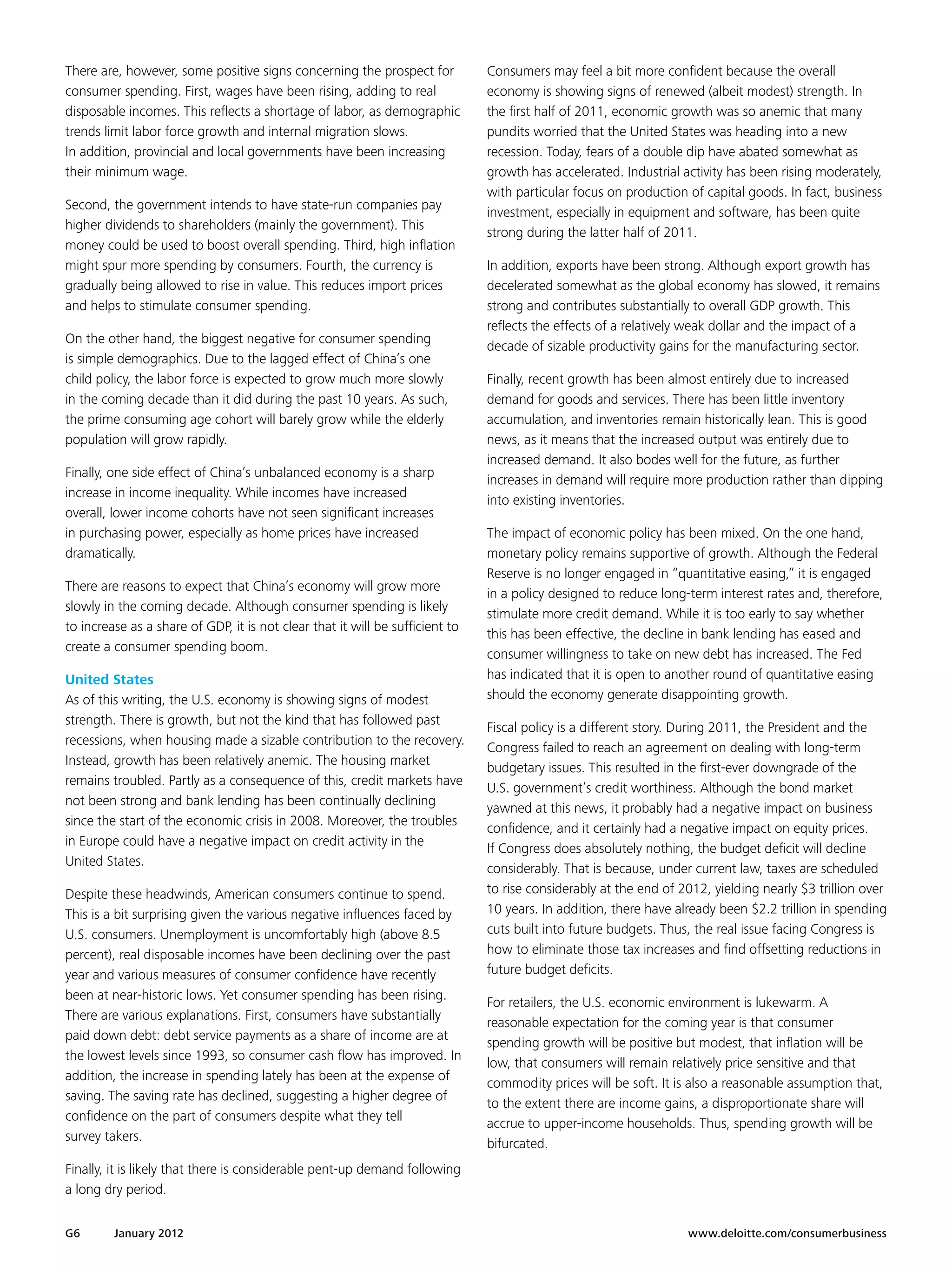 There are, however, some positive signs concerning the prospect for            Consumers may feel a bit more confident because the overall
consumer spending. First, wages have been rising, adding to real               economy is showing signs of renewed (albeit modest) strength. In
disposable incomes. This reflects a shortage of labor, as demographic          the first half of 2011, economic growth was so anemic that many
trends limit labor force growth and internal migration slows.                  pundits worried that the United States was heading into a new
In addition, provincial and local governments have been increasing             recession. Today, fears of a double dip have abated somewhat as
their minimum wage.                                                            growth has accelerated. Industrial activity has been rising moderately,
                                                                               with particular focus on production of capital goods. In fact, business
Second, the government intends to have state-run companies pay
                                                                               investment, especially in equipment and software, has been quite
higher dividends to shareholders (mainly the government). This
                                                                               strong during the latter half of 2011.
money could be used to boost overall spending. Third, high inflation
might spur more spending by consumers. Fourth, the currency is                 In addition, exports have been strong. Although export growth has
gradually being allowed to rise in value. This reduces import prices           decelerated somewhat as the global economy has slowed, it remains
and helps to stimulate consumer spending.                                      strong and contributes substantially to overall GDP growth. This
                                                                               reflects the effects of a relatively weak dollar and the impact of a
On the other hand, the biggest negative for consumer spending
                                                                               decade of sizable productivity gains for the manufacturing sector.
is simple demographics. Due to the lagged effect of China’s one
child policy, the labor force is expected to grow much more slowly             Finally, recent growth has been almost entirely due to increased
in the coming decade than it did during the past 10 years. As such,            demand for goods and services. There has been little inventory
the prime consuming age cohort will barely grow while the elderly              accumulation, and inventories remain historically lean. This is good
population will grow rapidly.                                                  news, as it means that the increased output was entirely due to
                                                                               increased demand. It also bodes well for the future, as further
Finally, one side effect of China’s unbalanced economy is a sharp
                                                                               increases in demand will require more production rather than dipping
increase in income inequality. While incomes have increased
                                                                               into existing inventories.
overall, lower income cohorts have not seen significant increases
in purchasing power, especially as home prices have increased                  The impact of economic policy has been mixed. On the one hand,
dramatically.                                                                  monetary policy remains supportive of growth. Although the Federal
                                                                               Reserve is no longer engaged in “quantitative easing,” it is engaged
There are reasons to expect that China’s economy will grow more
                                                                               in a policy designed to reduce long-term interest rates and, therefore,
slowly in the coming decade. Although consumer spending is likely
                                                                               stimulate more credit demand. While it is too early to say whether
to increase as a share of GDP, it is not clear that it will be sufficient to
                                                                               this has been effective, the decline in bank lending has eased and
create a consumer spending boom.
                                                                               consumer willingness to take on new debt has increased. The Fed
United States                                                                  has indicated that it is open to another round of quantitative easing
As of this writing, the U.S. economy is showing signs of modest                should the economy generate disappointing growth.
strength. There is growth, but not the kind that has followed past
                                                                               Fiscal policy is a different story. During 2011, the President and the
recessions, when housing made a sizable contribution to the recovery.
                                                                               Congress failed to reach an agreement on dealing with long-term
Instead, growth has been relatively anemic. The housing market
                                                                               budgetary issues. This resulted in the first-ever downgrade of the
remains troubled. Partly as a consequence of this, credit markets have
                                                                               U.S. government’s credit worthiness. Although the bond market
not been strong and bank lending has been continually declining
                                                                               yawned at this news, it probably had a negative impact on business
since the start of the economic crisis in 2008. Moreover, the troubles
                                                                               confidence, and it certainly had a negative impact on equity prices.
in Europe could have a negative impact on credit activity in the
                                                                               If Congress does absolutely nothing, the budget deficit will decline
United States.
                                                                               considerably. That is because, under current law, taxes are scheduled
Despite these headwinds, American consumers continue to spend.                 to rise considerably at the end of 2012, yielding nearly $3 trillion over
This is a bit surprising given the various negative influences faced by        10 years. In addition, there have already been $2.2 trillion in spending
U.S. consumers. Unemployment is uncomfortably high (above 8.5                  cuts built into future budgets. Thus, the real issue facing Congress is
percent), real disposable incomes have been declining over the past            how to eliminate those tax increases and find offsetting reductions in
year and various measures of consumer confidence have recently                 future budget deficits.
been at near-historic lows. Yet consumer spending has been rising.
                                                                               For retailers, the U.S. economic environment is lukewarm. A
There are various explanations. First, consumers have substantially
                                                                               reasonable expectation for the coming year is that consumer
paid down debt: debt service payments as a share of income are at
                                                                               spending growth will be positive but modest, that inflation will be
the lowest levels since 1993, so consumer cash flow has improved. In
                                                                               low, that consumers will remain relatively price sensitive and that
addition, the increase in spending lately has been at the expense of
                                                                               commodity prices will be soft. It is also a reasonable assumption that,
saving. The saving rate has declined, suggesting a higher degree of
                                                                               to the extent there are income gains, a disproportionate share will
confidence on the part of consumers despite what they tell
                                                                               accrue to upper-income households. Thus, spending growth will be
survey takers.
                                                                               bifurcated.
Finally, it is likely that there is considerable pent-up demand following
a long dry period.


G6       January 2012 	                                                                                            www.deloitte.com/consumerbusiness
 