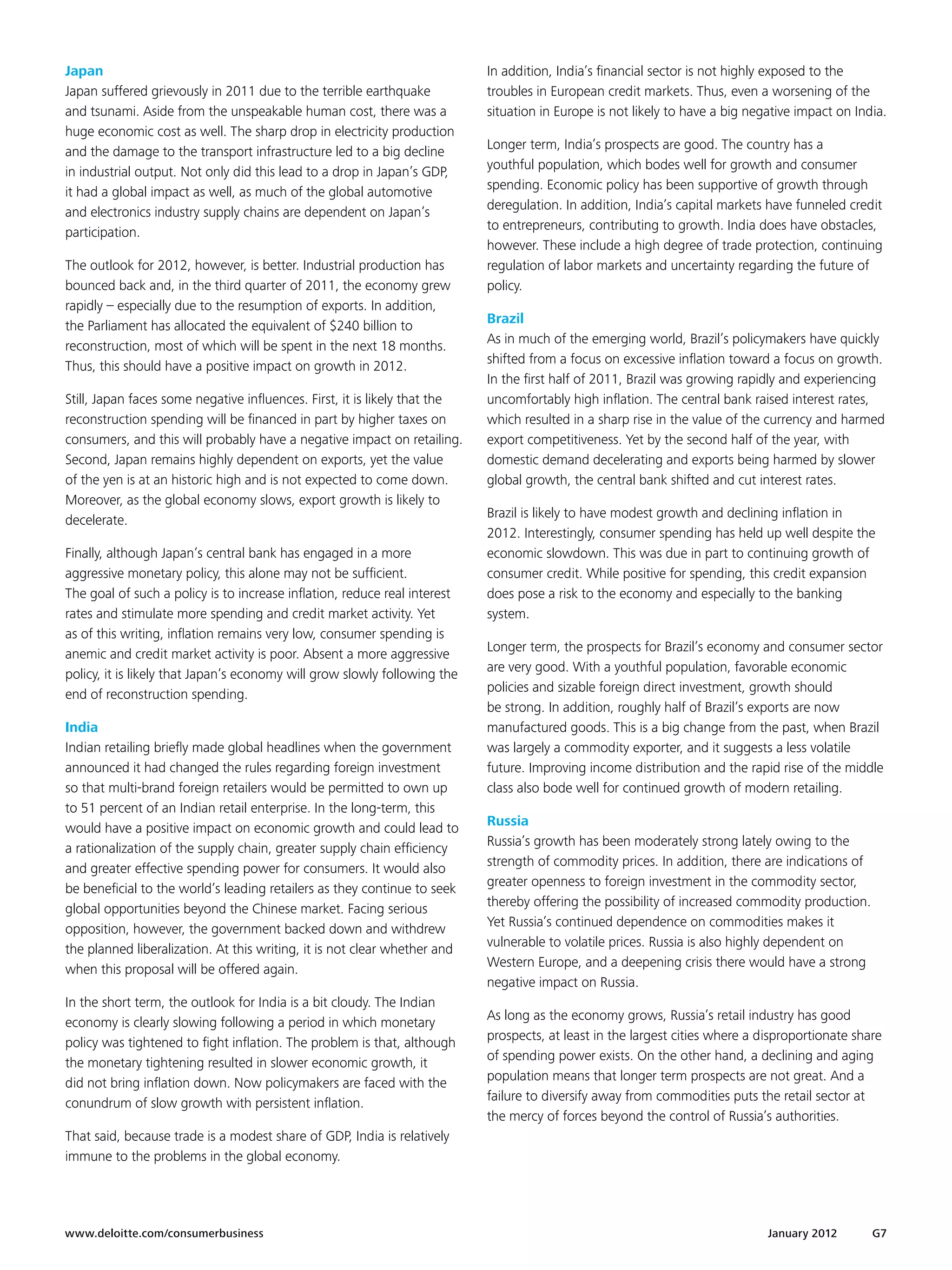 Japan                                                                       In addition, India’s financial sector is not highly exposed to the
Japan suffered grievously in 2011 due to the terrible earthquake            troubles in European credit markets. Thus, even a worsening of the
and tsunami. Aside from the unspeakable human cost, there was a             situation in Europe is not likely to have a big negative impact on India.
huge economic cost as well. The sharp drop in electricity production
                                                                            Longer term, India’s prospects are good. The country has a
and the damage to the transport infrastructure led to a big decline
                                                                            youthful population, which bodes well for growth and consumer
in industrial output. Not only did this lead to a drop in Japan’s GDP,
                                                                            spending. Economic policy has been supportive of growth through
it had a global impact as well, as much of the global automotive
                                                                            deregulation. In addition, India’s capital markets have funneled credit
and electronics industry supply chains are dependent on Japan’s
                                                                            to entrepreneurs, contributing to growth. India does have obstacles,
participation.
                                                                            however. These include a high degree of trade protection, continuing
The outlook for 2012, however, is better. Industrial production has         regulation of labor markets and uncertainty regarding the future of
bounced back and, in the third quarter of 2011, the economy grew            policy.
rapidly – especially due to the resumption of exports. In addition,
                                                                            Brazil
the Parliament has allocated the equivalent of $240 billion to
                                                                            As in much of the emerging world, Brazil’s policymakers have quickly
reconstruction, most of which will be spent in the next 18 months.
                                                                            shifted from a focus on excessive inflation toward a focus on growth.
Thus, this should have a positive impact on growth in 2012.
                                                                            In the first half of 2011, Brazil was growing rapidly and experiencing
Still, Japan faces some negative influences. First, it is likely that the   uncomfortably high inflation. The central bank raised interest rates,
reconstruction spending will be financed in part by higher taxes on         which resulted in a sharp rise in the value of the currency and harmed
consumers, and this will probably have a negative impact on retailing.      export competitiveness. Yet by the second half of the year, with
Second, Japan remains highly dependent on exports, yet the value            domestic demand decelerating and exports being harmed by slower
of the yen is at an historic high and is not expected to come down.         global growth, the central bank shifted and cut interest rates.
Moreover, as the global economy slows, export growth is likely to
                                                                            Brazil is likely to have modest growth and declining inflation in
decelerate.
                                                                            2012. Interestingly, consumer spending has held up well despite the
Finally, although Japan’s central bank has engaged in a more                economic slowdown. This was due in part to continuing growth of
aggressive monetary policy, this alone may not be sufficient.               consumer credit. While positive for spending, this credit expansion
The goal of such a policy is to increase inflation, reduce real interest    does pose a risk to the economy and especially to the banking
rates and stimulate more spending and credit market activity. Yet           system.
as of this writing, inflation remains very low, consumer spending is
                                                                            Longer term, the prospects for Brazil’s economy and consumer sector
anemic and credit market activity is poor. Absent a more aggressive
                                                                            are very good. With a youthful population, favorable economic
policy, it is likely that Japan’s economy will grow slowly following the
                                                                            policies and sizable foreign direct investment, growth should
end of reconstruction spending.
                                                                            be strong. In addition, roughly half of Brazil’s exports are now
India                                                                       manufactured goods. This is a big change from the past, when Brazil
Indian retailing briefly made global headlines when the government          was largely a commodity exporter, and it suggests a less volatile
announced it had changed the rules regarding foreign investment             future. Improving income distribution and the rapid rise of the middle
so that multi-brand foreign retailers would be permitted to own up          class also bode well for continued growth of modern retailing.
to 51 percent of an Indian retail enterprise. In the long-term, this
                                                                            Russia
would have a positive impact on economic growth and could lead to
                                                                            Russia’s growth has been moderately strong lately owing to the
a rationalization of the supply chain, greater supply chain efficiency
                                                                            strength of commodity prices. In addition, there are indications of
and greater effective spending power for consumers. It would also
                                                                            greater openness to foreign investment in the commodity sector,
be beneficial to the world’s leading retailers as they continue to seek
                                                                            thereby offering the possibility of increased commodity production.
global opportunities beyond the Chinese market. Facing serious
                                                                            Yet Russia’s continued dependence on commodities makes it
opposition, however, the government backed down and withdrew
                                                                            vulnerable to volatile prices. Russia is also highly dependent on
the planned liberalization. At this writing, it is not clear whether and
                                                                            Western Europe, and a deepening crisis there would have a strong
when this proposal will be offered again.
                                                                            negative impact on Russia.
In the short term, the outlook for India is a bit cloudy. The Indian
                                                                            As long as the economy grows, Russia’s retail industry has good
economy is clearly slowing following a period in which monetary
                                                                            prospects, at least in the largest cities where a disproportionate share
policy was tightened to fight inflation. The problem is that, although
                                                                            of spending power exists. On the other hand, a declining and aging
the monetary tightening resulted in slower economic growth, it
                                                                            population means that longer term prospects are not great. And a
did not bring inflation down. Now policymakers are faced with the
                                                                            failure to diversify away from commodities puts the retail sector at
conundrum of slow growth with persistent inflation.
                                                                            the mercy of forces beyond the control of Russia’s authorities.
That said, because trade is a modest share of GDP, India is relatively
immune to the problems in the global economy.




www.deloitte.com/consumerbusiness	                                                                                             January 2012       G7
 