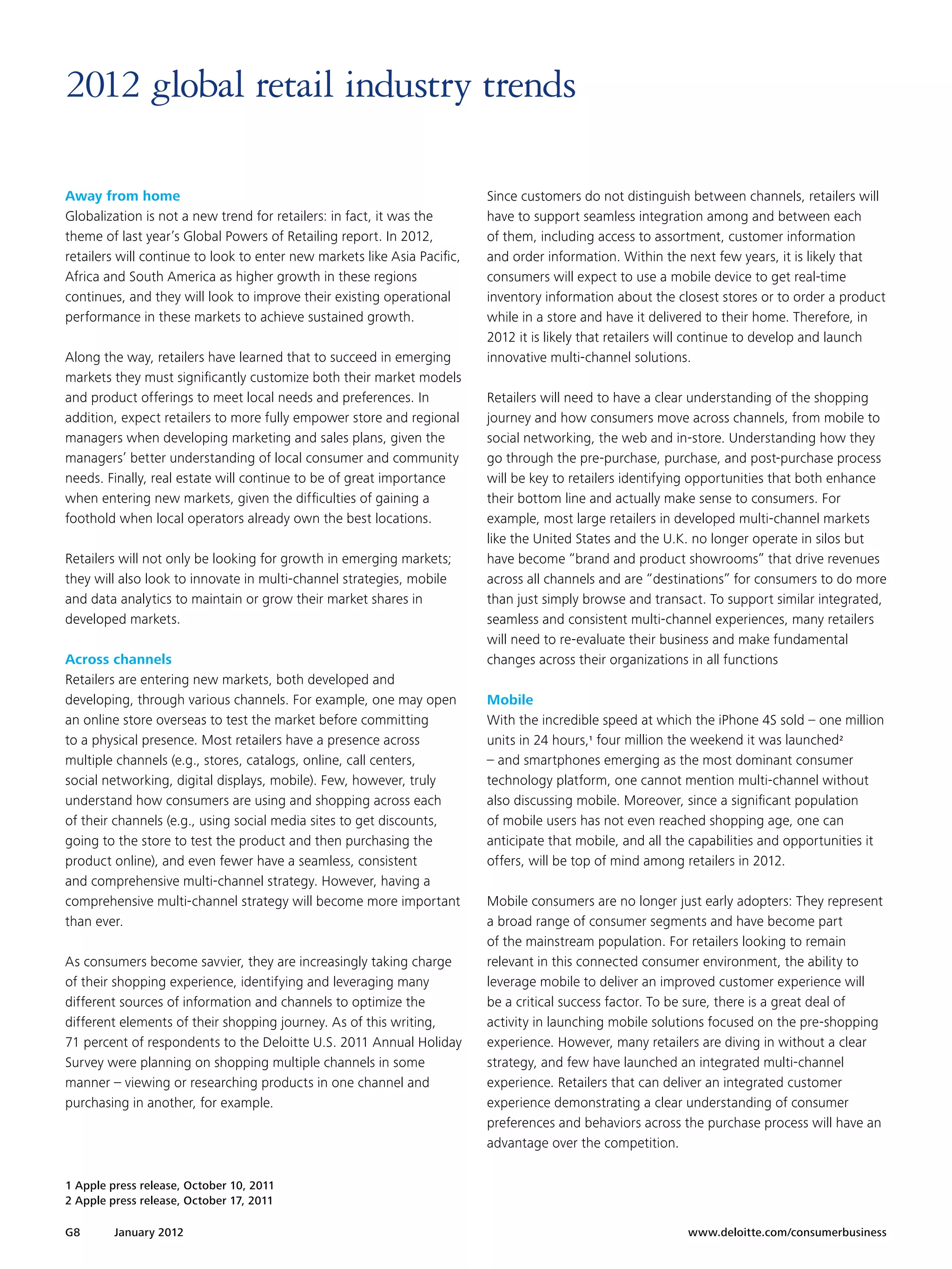 2012 global retail industry trends

Away from home                                                            Since customers do not distinguish between channels, retailers will
Globalization is not a new trend for retailers: in fact, it was the       have to support seamless integration among and between each
theme of last year’s Global Powers of Retailing report. In 2012,          of them, including access to assortment, customer information
retailers will continue to look to enter new markets like Asia Pacific,   and order information. Within the next few years, it is likely that
Africa and South America as higher growth in these regions                consumers will expect to use a mobile device to get real-time
continues, and they will look to improve their existing operational       inventory information about the closest stores or to order a product
performance in these markets to achieve sustained growth.                 while in a store and have it delivered to their home. Therefore, in
                                                                          2012 it is likely that retailers will continue to develop and launch
Along the way, retailers have learned that to succeed in emerging         innovative multi-channel solutions.
markets they must significantly customize both their market models
and product offerings to meet local needs and preferences. In             Retailers will need to have a clear understanding of the shopping
addition, expect retailers to more fully empower store and regional       journey and how consumers move across channels, from mobile to
managers when developing marketing and sales plans, given the             social networking, the web and in-store. Understanding how they
managers’ better understanding of local consumer and community            go through the pre-purchase, purchase, and post-purchase process
needs. Finally, real estate will continue to be of great importance       will be key to retailers identifying opportunities that both enhance
when entering new markets, given the difficulties of gaining a            their bottom line and actually make sense to consumers. For
foothold when local operators already own the best locations.             example, most large retailers in developed multi-channel markets
                                                                          like the United States and the U.K. no longer operate in silos but
Retailers will not only be looking for growth in emerging markets;        have become “brand and product showrooms” that drive revenues
they will also look to innovate in multi-channel strategies, mobile       across all channels and are “destinations” for consumers to do more
and data analytics to maintain or grow their market shares in             than just simply browse and transact. To support similar integrated,
developed markets.                                                        seamless and consistent multi-channel experiences, many retailers
                                                                          will need to re-evaluate their business and make fundamental
Across channels                                                           changes across their organizations in all functions
Retailers are entering new markets, both developed and
developing, through various channels. For example, one may open           Mobile
an online store overseas to test the market before committing             With the incredible speed at which the iPhone 4S sold – one million
to a physical presence. Most retailers have a presence across             units in 24 hours,1 four million the weekend it was launched2
multiple channels (e.g., stores, catalogs, online, call centers,          – and smartphones emerging as the most dominant consumer
social networking, digital displays, mobile). Few, however, truly         technology platform, one cannot mention multi-channel without
understand how consumers are using and shopping across each               also discussing mobile. Moreover, since a significant population
of their channels (e.g., using social media sites to get discounts,       of mobile users has not even reached shopping age, one can
going to the store to test the product and then purchasing the            anticipate that mobile, and all the capabilities and opportunities it
product online), and even fewer have a seamless, consistent               offers, will be top of mind among retailers in 2012.
and comprehensive multi-channel strategy. However, having a
comprehensive multi-channel strategy will become more important           Mobile consumers are no longer just early adopters: They represent
than ever.                                                                a broad range of consumer segments and have become part
                                                                          of the mainstream population. For retailers looking to remain
As consumers become savvier, they are increasingly taking charge          relevant in this connected consumer environment, the ability to
of their shopping experience, identifying and leveraging many             leverage mobile to deliver an improved customer experience will
different sources of information and channels to optimize the             be a critical success factor. To be sure, there is a great deal of
different elements of their shopping journey. As of this writing,         activity in launching mobile solutions focused on the pre-shopping
71 percent of respondents to the Deloitte U.S. 2011 Annual Holiday        experience. However, many retailers are diving in without a clear
Survey were planning on shopping multiple channels in some                strategy, and few have launched an integrated multi-channel
manner – viewing or researching products in one channel and               experience. Retailers that can deliver an integrated customer
purchasing in another, for example.                                       experience demonstrating a clear understanding of consumer
                                                                          preferences and behaviors across the purchase process will have an
                                                                          advantage over the competition.

1 Apple press release, October 10, 2011
2 Apple press release, October 17, 2011

G8       January 2012 	                                                                                     www.deloitte.com/consumerbusiness
 