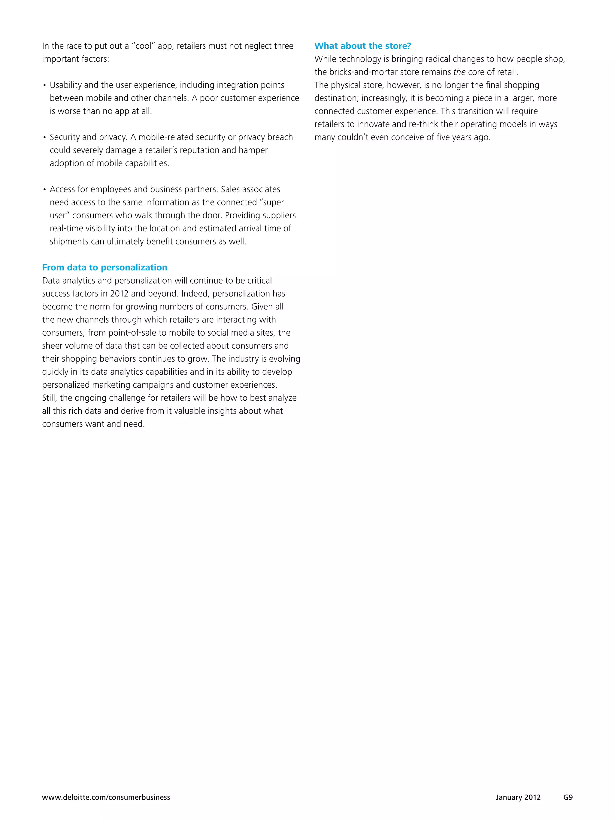 In the race to put out a “cool” app, retailers must not neglect three      What about the store?
important factors:                                                         While technology is bringing radical changes to how people shop,
                                                                           the bricks-and-mortar store remains the core of retail.
•	Usability and the user experience, including integration points          The physical store, however, is no longer the final shopping
  between mobile and other channels. A poor customer experience            destination; increasingly, it is becoming a piece in a larger, more
  is worse than no app at all.                                             connected customer experience. This transition will require
                                                                           retailers to innovate and re-think their operating models in ways
•	Security and privacy. A mobile-related security or privacy breach        many couldn’t even conceive of five years ago.
  could severely damage a retailer’s reputation and hamper
  adoption of mobile capabilities.

•	Access for employees and business partners. Sales associates
  need access to the same information as the connected “super
  user” consumers who walk through the door. Providing suppliers
  real-time visibility into the location and estimated arrival time of
  shipments can ultimately benefit consumers as well.

From data to personalization
Data analytics and personalization will continue to be critical
success factors in 2012 and beyond. Indeed, personalization has
become the norm for growing numbers of consumers. Given all
the new channels through which retailers are interacting with
consumers, from point-of-sale to mobile to social media sites, the
sheer volume of data that can be collected about consumers and
their shopping behaviors continues to grow. The industry is evolving
quickly in its data analytics capabilities and in its ability to develop
personalized marketing campaigns and customer experiences.
Still, the ongoing challenge for retailers will be how to best analyze
all this rich data and derive from it valuable insights about what
consumers want and need.




www.deloitte.com/consumerbusiness	                                                                                         January 2012      G9
 