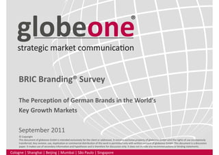 BRIC Branding® Survey
The Perception of German Brands in the World’s
Key Growth Markets
September 2011
Cologne | Shanghai | Beijing | Mumbai | São Paulo | Singapore
© Copyright
This document of globeone GmbH is intended exclusively for the client or addressee. It remains exclusive property of globeone GmbH until the rights of use are expressly
transferred. Any revision, use, duplication or commercial distribution of this work is permitted only with written consent of globeone GmbH. This document is a discussion
paper. It makes use of secondary information and hypotheses and is therefore for discussion only. It does not include any recommendations or binding statements.
 