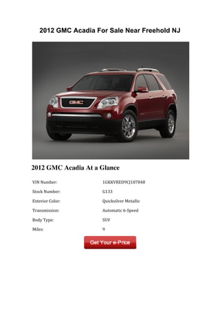 2012 GMC Acadia For Sale Near Freehold NJ




2012 GMC Acadia At a Glance

	
  VIN	
  Number:	
         	
  1GKKVRED9CJ187848	
  

	
  Stock	
  Number:	
       	
  G133	
  

	
  Exterior	
  Color:	
     	
  Quicksilver	
  Metallic	
  

	
  Transmission:	
          	
  Automatic	
  6-­‐Speed	
  

	
  Body	
  Type:	
          	
  SUV	
  

	
  Miles:	
                 	
  9	
  
 