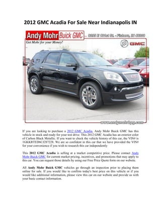 2012 GMC Acadia For Sale Near Indianapolis IN




If you are looking to purchase a 2012 GMC Acadia, Andy Mohr Buick GMC has this
vehicle in stock and ready for your test drive. This 2012 GMC Acadia has an exterior color
of Carbon Black Metallic. If you want to check the vehicle history of this car, the VIN# is
1GKKRTED6CJ287228. We are so confident in this car that we have provided the VIN#
for your convenience if you wish to research this car independently

This 2012 GMC Acadia is selling at a market competitive price. Please contact Andy
Mohr Buick GMC for current market pricing, incentives, and promotions that may apply to
this car. You can request those details by using our Free Price Quote form on our website.

All Andy Mohr Buick GMC vehicles go through an inspection prior to placing them
online for sale. If you would like to confirm today's best price on this vehicle or if you
would like additional information, please view this car on our website and provide us with
your basic contact information.
 