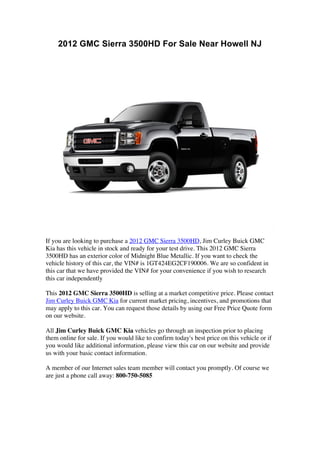 2012 GMC Sierra 3500HD For Sale Near Howell NJ




If you are looking to purchase a 2012 GMC Sierra 3500HD, Jim Curley Buick GMC
Kia has this vehicle in stock and ready for your test drive. This 2012 GMC Sierra
3500HD has an exterior color of Midnight Blue Metallic. If you want to check the
vehicle history of this car, the VIN# is 1GT424EG2CF190006. We are so confident in
this car that we have provided the VIN# for your convenience if you wish to research
this car independently

This 2012 GMC Sierra 3500HD is selling at a market competitive price. Please contact
Jim Curley Buick GMC Kia for current market pricing, incentives, and promotions that
may apply to this car. You can request those details by using our Free Price Quote form
on our website.

All Jim Curley Buick GMC Kia vehicles go through an inspection prior to placing
them online for sale. If you would like to confirm today's best price on this vehicle or if
you would like additional information, please view this car on our website and provide
us with your basic contact information.

A member of our Internet sales team member will contact you promptly. Of course we
are just a phone call away: 800-750-5085
 