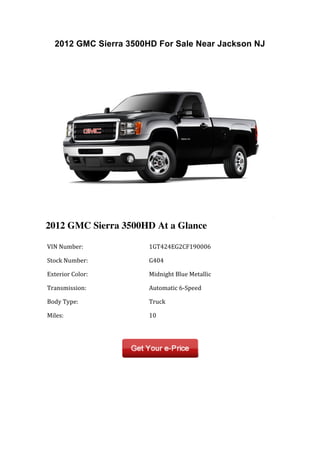 2012 GMC Sierra 3500HD For Sale Near Jackson NJ




2012 GMC Sierra 3500HD At a Glance

	
  VIN	
  Number:	
           	
  1GT424EG2CF190006	
  

	
  Stock	
  Number:	
         	
  G404	
  

	
  Exterior	
  Color:	
       	
  Midnight	
  Blue	
  Metallic	
  

	
  Transmission:	
            	
  Automatic	
  6-­‐Speed	
  

	
  Body	
  Type:	
            	
  Truck	
  

	
  Miles:	
                   	
  10	
  

	
  	
                         	
  	
  
 