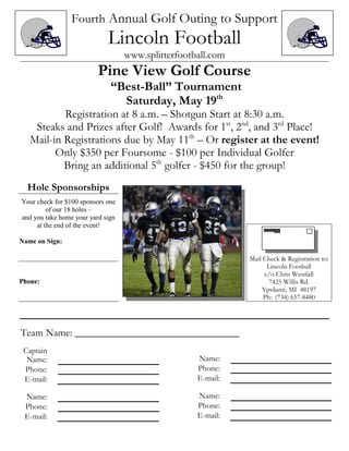 Fourth Annual Golf Outing to Support
                             Lincoln Football
                                   www.splitterfootball.com
                          Pine View Golf Course
                              “Best-Ball” Tournament
                                Saturday, May 19th
           Registration at 8 a.m. – Shotgun Start at 8:30 a.m.
    Steaks and Prizes after Golf! Awards for 1st, 2nd, and 3rd Place!
   Mail-in Registrations due by May 11th – Or register at the event!
         Only $350 per Foursome - $100 per Individual Golfer
           Bring an additional 5th golfer - $450 for the group!
  Hole Sponsorships
Your check for $100 sponsors one
         of our 18 holes –
and you take home your yard sign
     at the end of the event!

Name on Sign:

                                                              Mail Check & Registration to:
                                                                    Lincoln Football
                                                                   c/o Chris Westfall
Phone:                                                               7425 Willis Rd.
                                                                  Ypsilanti, MI 48197
                                                                   Ph: (734) 657-8480




Team Name: ________________________________
 Captain
  Name:                                             Name:
 Phone:                                             Phone:
 E-mail:                                            E-mail:

 Name:                                              Name:
 Phone:                                             Phone:
 E-mail:                                            E-mail:
 