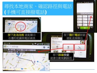 尋找本地商家、確認路徑與電話
(手機可直接撥電話)



按下此泡泡框 就能顯示        按下撥打電話按鈕
右邊的地圖與電話資訊          就能直接撥出




               按下路線按鈕
              就會自動規劃路徑
 