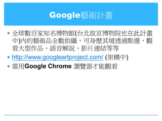 Google藝術計畫

 全球數百家知名博物館(台北故宮博物院也在此計畫
  中)內的藝術品全數拍攝，可身歷其境透過點選，觀
  看大型作品、語音解說、影片連結等等
 http://www.googleartproject.com/ (架構中)
 需用Google Chrome 瀏覽器才能觀看
 