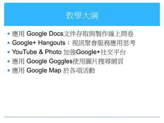 教學大綱

 應用 Google Docs文件存取與製作線上問卷
 Google+ Hangouts：視訊聚會服務應用思考
 YouTube & Photo 加強Google+社交平台
 應用 Google Goggles使用圖片搜尋網頁
 應用 Google Map 於各項活動
 