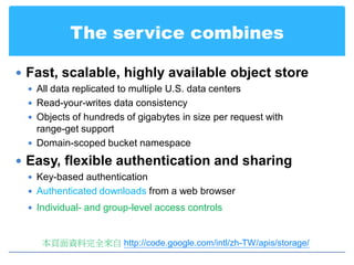 The service combines

 Fast, scalable, highly available object store
  All data replicated to multiple U.S. data centers
  Read-your-writes data consistency
  Objects of hundreds of gigabytes in size per request with
   range-get support
  Domain-scoped bucket namespace

 Easy, flexible authentication and sharing
  Key-based authentication
  Authenticated downloads from a web browser
  Individual- and group-level access controls



    本頁面資料完全來自 http://code.google.com/intl/zh-TW/apis/storage/
 