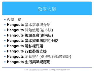 教學大綱

 教學目標
 Hangouts 基本需求與介紹
 Hangouts 開始使用(基本版)
 Hangouts 視訊聚會(進階版)
 Hangouts 基本與進階版的比較
 Hangouts 隱私權問題
 Hangouts 行動裝置支援
 Hangouts 示意畫面(桌機與行動裝置版)
 Hangouts 生活與職場應用

         本PPT圖片擷取 皆來自 scribd 官網http://www.scribd.com
 