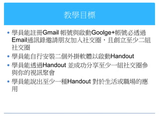 教學目標

 學員能註冊Gmail 帳號與啟動Goolge+帳號必透過
  Email通訊錄邀請朋友加入社交圈，且創立至少二組
  社交圈
 學員能自行安裝二個外掛軟體以啟動Handout
 學員能透過Handout 並成功分享至少一組社交圈參
  與你的視訊聚會
 學員能說出至少一種Handout 對於生活或職場的應
  用
 