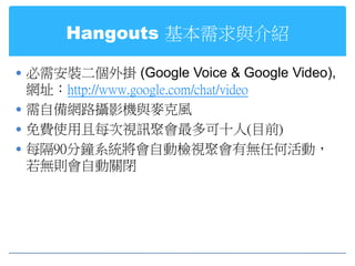 Hangouts 基本需求與介紹

 必需安裝二個外掛 (Google Voice & Google Video),
  網址：http://www.google.com/chat/video
 需自備網路攝影機與麥克風
 免費使用且每次視訊聚會最多可十人(目前)
 每隔90分鐘系統將會自動檢視聚會有無任何活動，
  若無則會自動關閉
 
