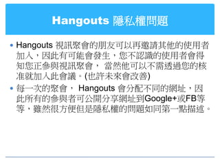 Hangouts 隱私權問題

 Hangouts 視訊聚會的朋友可以再邀請其他的使用者
  加入，因此有可能會發生，您不認識的使用者會得
  知您正參與視訊聚會， 當然他可以不需透過您的核
  准就加入此會議。(也許未來會改善)
 每一次的聚會， Hangouts 會分配不同的網址，因
  此所有的參與者可公開分享網址到Google+或FB等
  等，雖然很方便但是隱私權的問題如同第一點描述。
 