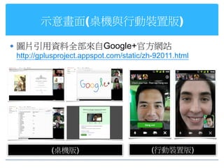 示意畫面(桌機與行動裝置版)

 圖片引用資料全部來自Google+官方網站
  http://gplusproject.appspot.com/static/zh-92011.html




            (桌機版)                         (行動裝置版)
 