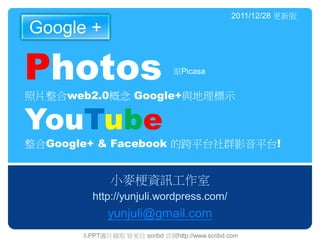 2011/12/28 更新版
Google +

Photos                          原Picasa


照片整合web2.0概念 Google+與地理標示

YouTube
整合Google+ & Facebook 的跨平台社群影音平台!


              小麥梗資訊工作室
         http://yunjuli.wordpress.com/
              yunjuli@gmail.com
       本PPT圖片擷取 皆來自 scribd 官網http://www.scribd.com
 