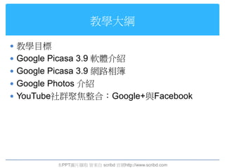 教學大綱

 教學目標
 Google Picasa 3.9 軟體介紹
 Google Picasa 3.9 網路相簿
 Google Photos 介紹
 YouTube社群聚焦整合：Google+與Facebook




          本PPT圖片擷取 皆來自 scribd 官網http://www.scribd.com
 