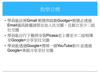 教學目標

 學員能註冊Gmail 帳號與啟動Goolge+帳號必透過
  Email通訊錄邀請朋友加入社交圈，且創立至少二組
  社交圈
 學員能自行下載與安裝Picasa並上傳至少二組相簿
  至Google+分享至社交圈
 學員能透過Google+搜尋一個YouTube影片並透過
  Google+案鈕分享至社交圈
 