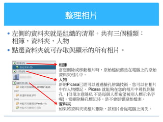 整理相片

 左側的資料夾就是組織的清單。共有三個種類：
  相簿，資料夾，人物
 點選資料夾就可存取與顯示的所有相片。

        相簿
        當您刪除或移動相片時，原始檔依舊是在電腦上的原始
        資料夾相片中。
        人物
        新的Picasa已經可以透過臉孔辨識技術，您可以在相片
        中作人物標記， Picasa 就能夠在您的相片中尋找到臉
        孔，(但須注意隱私 不是每個人都希望被別人標示名字
        喔)。當刪除臉孔標記時，是不會影響原始檔案。
        資料夾
        如果將資料夾或相片刪除，該相片會從電腦上消失。
 