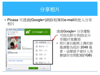 分享相片

 Picasa 可透過(Google+)網路相簿與e-mail與他人分享
 相片

                      透過Google+ 分享優點
                      • 可設社群分享(指定分
                        享圈)才能觀看
                      • 照片會自動將上傳的影
                        像調整為低於 2048 像
                        素，這樣就不會計入免
                        費儲存空間配額(1GB)
 