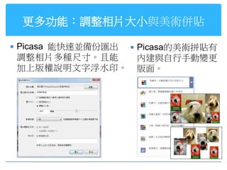 更多功能：調整相片大小與美術併貼

 Picasa 能快速並備份匯出    Picasa的美術拼貼有
 調整相片多種尺寸。且能         內建與自行手動變更
 加上版權說明文字浮水印。        版面。
 