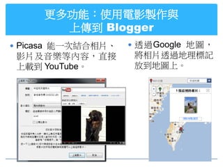 更多功能：使用電影製作與
       上傳到 Blogger
 Picasa 能一次結合相片、    透過Google 地圖，
 影片及音樂等內容，直接         將相片透過地理標記
 上載到 YouTube。        放到地圖上。
 