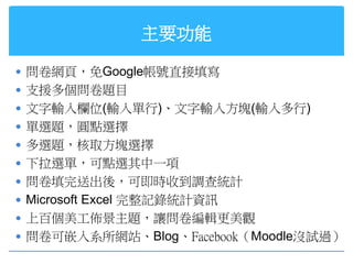 主要功能

 問卷網頁，免Google帳號直接填寫
 支援多個問卷題目
 文字輸入欄位(輸入單行)、文字輸入方塊(輸入多行)
 單選題，圓點選擇
 多選題，核取方塊選擇
 下拉選單，可點選其中一項
 問卷填完送出後，可即時收到調查統計
 Microsoft Excel 完整記錄統計資訊
 上百個美工佈景主題，讓問卷編輯更美觀
 問卷可嵌入系所網站、Blog、Facebook（Moodle沒試過）
 