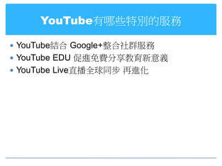 YouTube有哪些特別的服務

 YouTube結合 Google+整合社群服務
 YouTube EDU 促進免費分享教育新意義
 YouTube Live直播全球同步 再進化
 