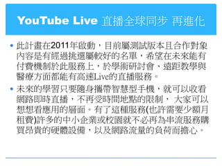 YouTube Live 直播全球同步 再進化

 此計畫在2011年啟動，目前屬測試版本且合作對象
  內容是有經過挑選屬較好的名單，希望在未來能有
  付費機制於此服務上，於學術研討會、遠距教學與
  醫療方面都能有高速Live的直播服務。
 未來的學習只要隨身攜帶智慧型手機，就可以收看
  網路即時直播，不再受時間地點的限制， 大家可以
  想想看應用的層面。有了這種服務(也許需要少額月
  租費)許多的中小企業或校園就不必再為串流服務購
  買昂貴的硬體設備，以及網路流量的負荷而擔心。
 
