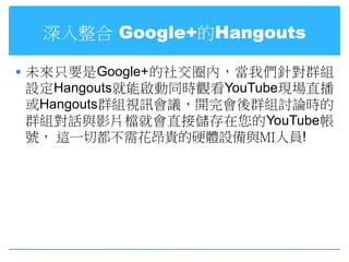 深入整合 Google+的Hangouts

 未來只要是Google+的社交圈內，當我們針對群組
設定Hangouts就能啟動同時觀看YouTube現場直播
或Hangouts群組視訊會議，開完會後群組討論時的
群組對話與影片檔就會直接儲存在您的YouTube帳
號， 這一切都不需花昂貴的硬體設備與MI人員!
 