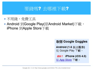要錢嗎? 去哪裡下載?

 不用錢，免費工具
 Android 到Google Play(原Android Market)下載，
 iPhone 到Apple Store下載




         Google 圖片來源 http://www.google.com/intl/zh-TW_ALL/mobile/more/
 