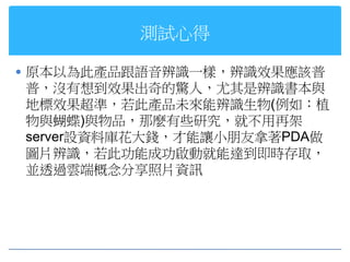 測試心得

 原本以為此產品跟語音辨識一樣，辨識效果應該普
普，沒有想到效果出奇的驚人，尤其是辨識書本與
地標效果超準，若此產品未來能辨識生物(例如：植
物與蝴蝶)與物品，那麼有些研究，就不用再架
server設資料庫花大錢，才能讓小朋友拿著PDA做
圖片辨識，若此功能成功啟動就能達到即時存取，
並透過雲端概念分享照片資訊
 