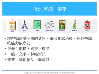 他能辨識什麼?




 能辨識這麼多種的資訊，筆者測試過後，認為辨識
  的能力依序為：
 最好：地標、圖書、標誌
 一般：文字、聯絡資訊
 普普：藝術作品、葡萄酒


     Google 圖片來源 http://www.google.com/intl/zh-TW_ALL/mobile/more/
 