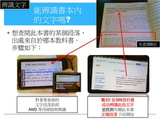 辨識文字
        能辨識書本內
        的文字嗎?
 想查閱此本書的某個段落，
 出處來自於哪本教科書。
                                   本書300頁
 步驟如下：




         對著要查詢的      驚到! 從300頁的書
         文字段落拍照      成功辨識此段文字
       AND 等待掃描與辨識   並找到有關此本書
                     正確段落 介紹網址
 