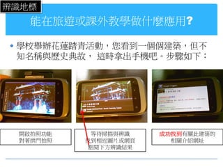 辨識地標
   能在旅遊或課外教學做什麼應用?

 學校舉辦花蓮踏青活動，您看到一個個建築，但不
 知名稱與歷史典故， 這時拿出手機吧。步驟如下：




 開啟拍照功能     等待掃描與辨識   成功找到有關此建築的
 對著拱門拍照   找到相近圖片或網頁     相關介紹網址
           點閱下方辨識結果
 