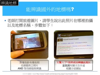 辨識地標
            能辨識國外的地標嗎?

 老師打開旅遊圖片，請學生說出此照片在哪裡拍攝
 以及地標名稱。步驟如下：




        對著投影布幕拍照                              太驚人了! 居然成功辨識此照片
         老師提供之照片                                並找到有關天空步道
       AND 等待掃描與辨識                                相關介紹網址

         天空步道圖片來源 http://www.7usa8.com/en/journey.aspx?JourneyID=1044
 