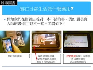 辨識圖書
       能在日常生活做什麼應用?

 假如我們在簡餐店看到一本不錯的書，例如:嚴長壽
 大師的書-你可以不一樣。步驟如下：




 開啟拍照功能     等待掃描與辨識   成功找到有關此本書的
          找到相近圖片或網頁      書籍購買網址
           點閱下方辨識結果     訪談影片網址等
 