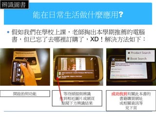 辨識圖書
       能在日常生活做什麼應用?

 假如我們在學校上課，老師掏出本學期推薦的電腦
 書，但已忘了去哪裡訂購了，XD！解決方法如下：




 開啟拍照功能     等待掃描與辨識   成功找到有關此本書的
          找到相近圖片或網頁     書籍購買網址
           點閱下方辨識結果     或相關資訊等
                          見下頁
 